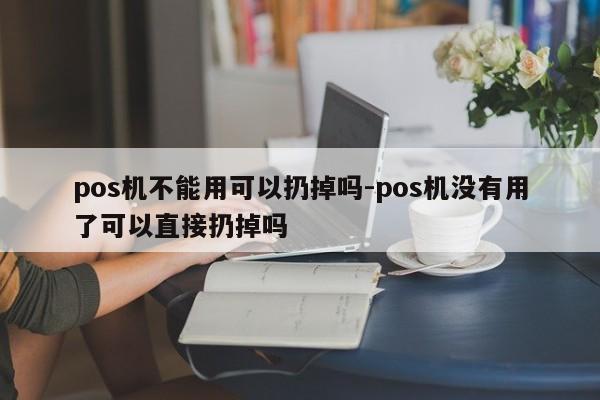 pos机不能用可以扔掉吗-pos机没有用了可以直接扔掉吗