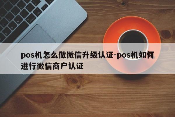 pos机怎么做微信升级认证-pos机如何进行微信商户认证