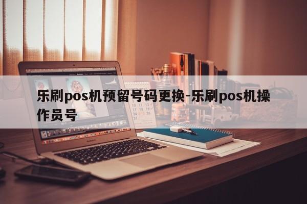 乐刷pos机预留号码更换-乐刷pos机操作员号