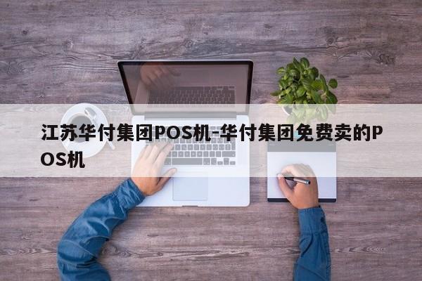 江苏华付集团POS机-华付集团免费卖的POS机